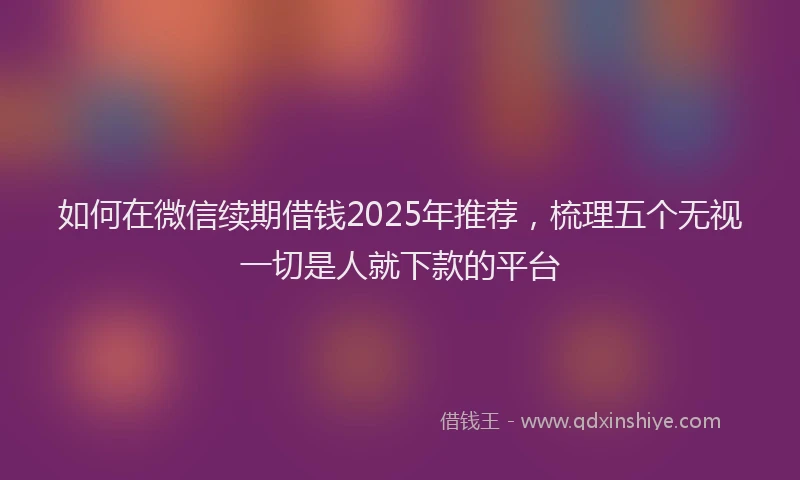 如何在微信续期借钱2025年推荐，梳理五个无视一切是人就下款的平台