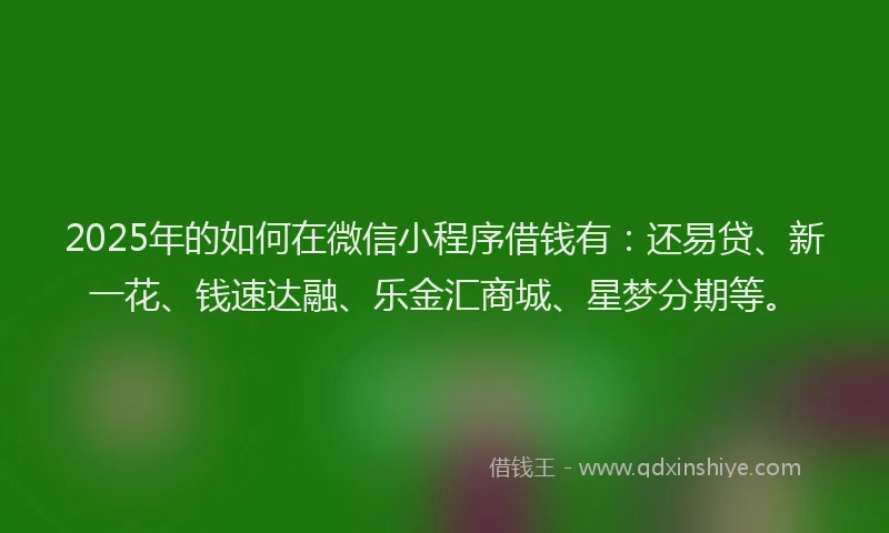 2025年的如何在微信小程序借钱有：还易贷、新一花、钱速达融、乐金汇商城、星梦分期等。
