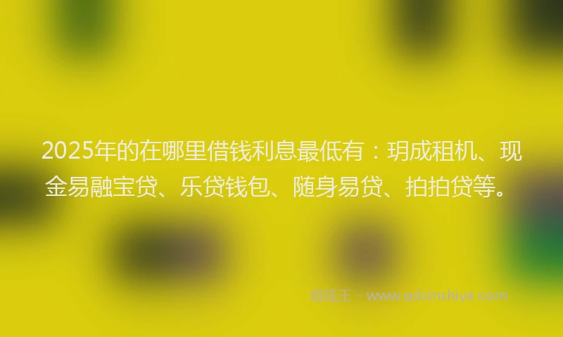 2025年的在哪里借钱利息最低有：玥成租机、现金易融宝贷、乐贷钱包、随身易贷、拍拍贷等。