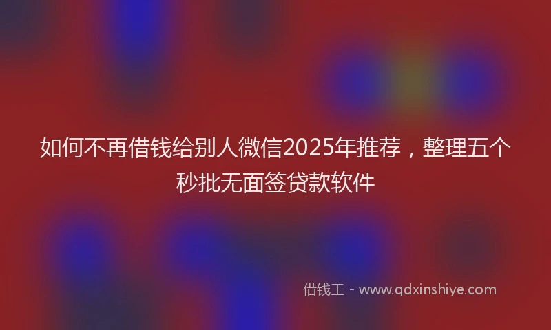 如何不再借钱给别人微信2025年推荐，整理五个秒批无面签贷款软件