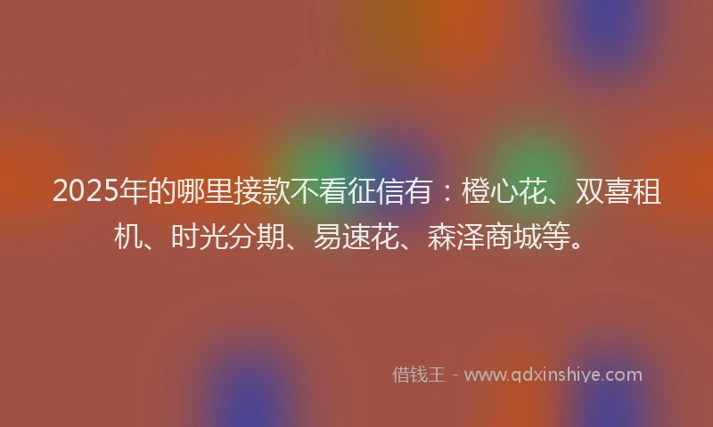2025年的哪里接款不看征信有：橙心花、双喜租机、时光分期、易速花、森泽商城等。