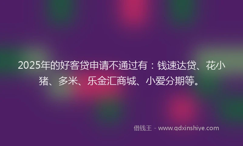 2025年的好客贷申请不通过有：钱速达贷、花小猪、多米、乐金汇商城、小爱分期等。