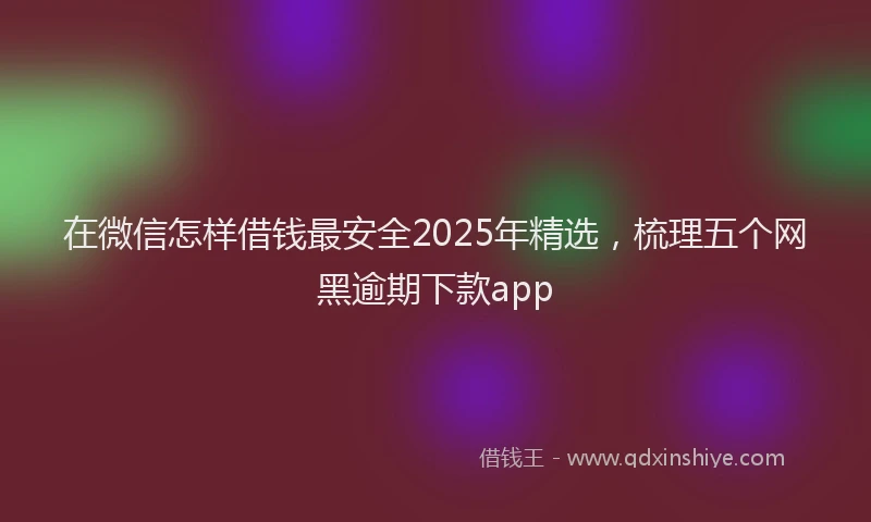 在微信怎样借钱最安全2025年精选，梳理五个网黑逾期下款app