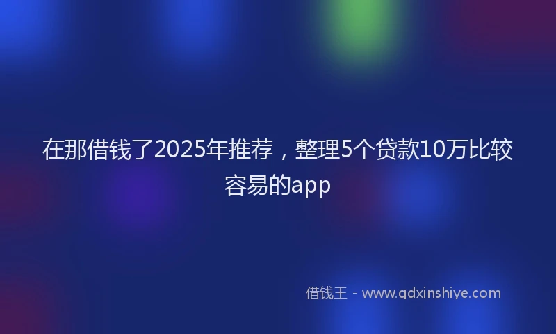 在那借钱了2025年推荐，整理5个贷款10万比较容易的app
