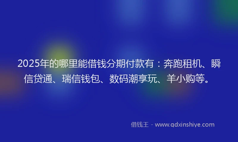 2025年的哪里能借钱分期付款有：奔跑租机、瞬信贷通、瑞信钱包、数码潮享玩、羊小购等。