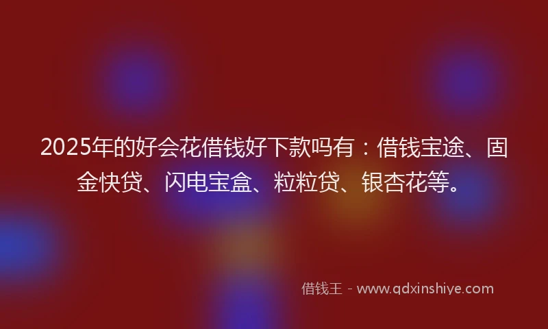 2025年的好会花借钱好下款吗有：借钱宝途、固金快贷、闪电宝盒、粒粒贷、银杏花等。