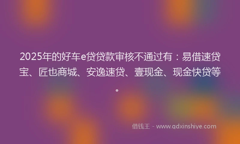 2025年的好车e贷贷款审核不通过有：易借速贷宝、匠也商城、安逸速贷、壹现金、现金快贷等。