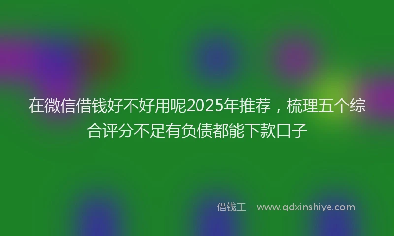 在微信借钱好不好用呢2025年推荐，梳理五个综合评分不足有负债都能下款口子