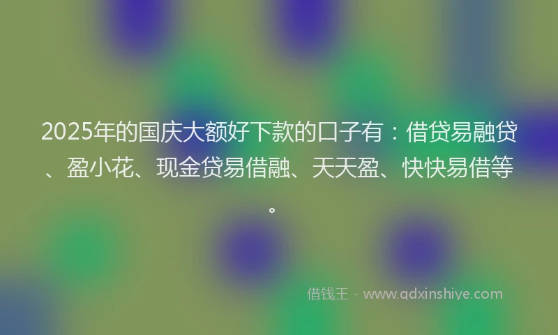 2025年的国庆大额好下款的口子有：借贷易融贷、盈小花、现金贷易借融、天天盈、快快易借等。