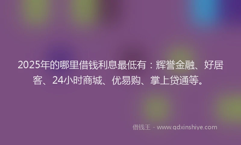 2025年的哪里借钱利息最低有：辉誉金融、好居客、24小时商城、优易购、掌上贷通等。