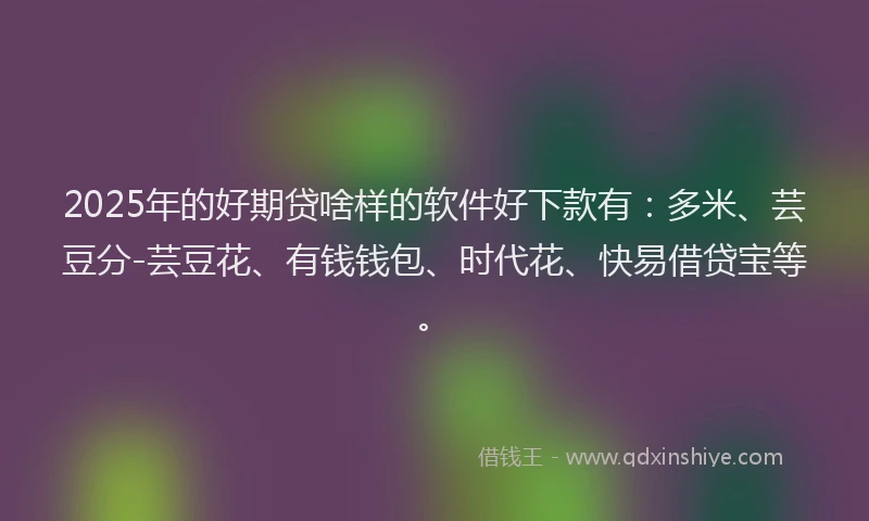2025年的好期贷啥样的软件好下款有：多米、芸豆分-芸豆花、有钱钱包、时代花、快易借贷宝等。