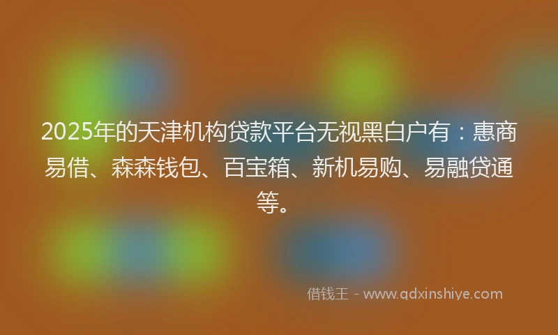 2025年的天津机构贷款平台无视黑白户有：惠商易借、森森钱包、百宝箱、新机易购、易融贷通等。