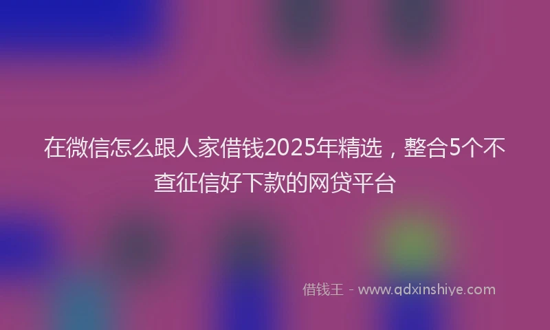 在微信怎么跟人家借钱2025年精选，整合5个不查征信好下款的网贷平台