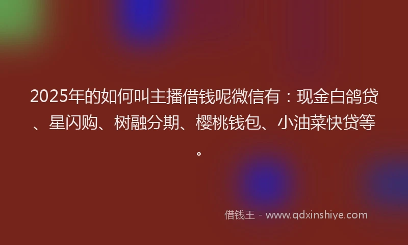 2025年的如何叫主播借钱呢微信有：现金白鸽贷、星闪购、树融分期、樱桃钱包、小油菜快贷等。