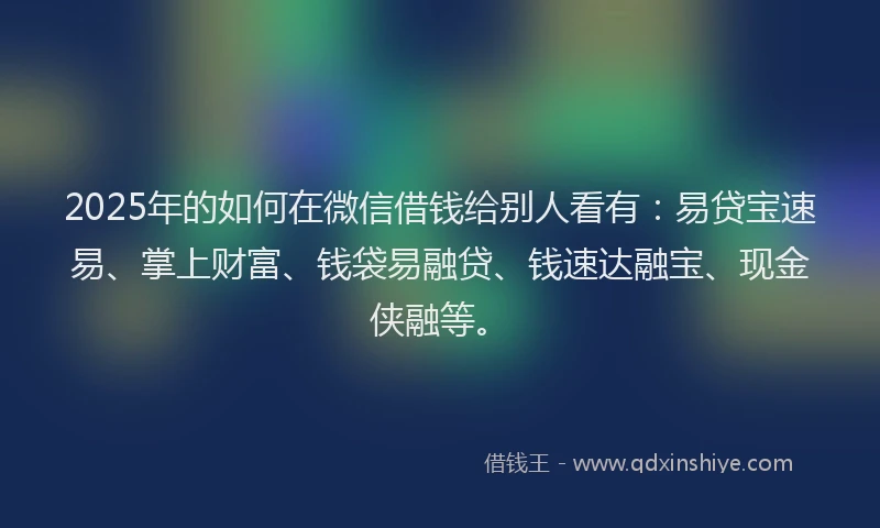 2025年的如何在微信借钱给别人看有：易贷宝速易、掌上财富、钱袋易融贷、钱速达融宝、现金侠融等。
