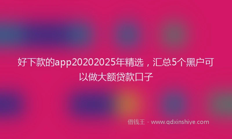 好下款的app20202025年精选，汇总5个黑户可以做大额贷款口子
