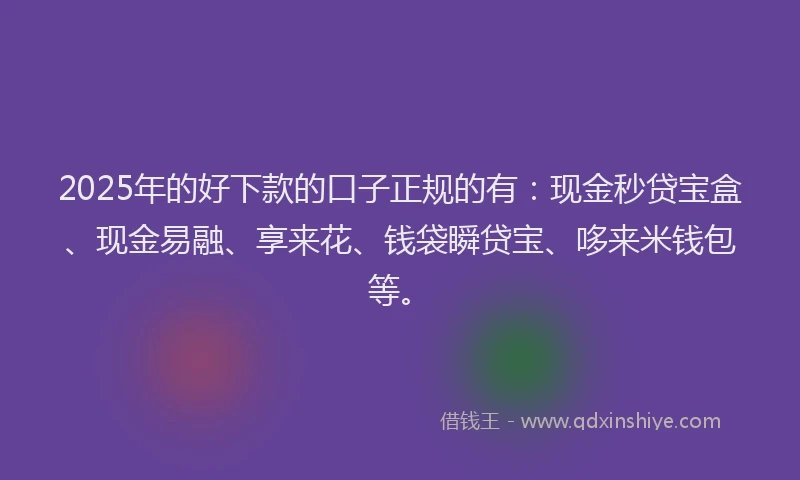 2025年的好下款的口子正规的有：现金秒贷宝盒、现金易融、享来花、钱袋瞬贷宝、哆来米钱包等。