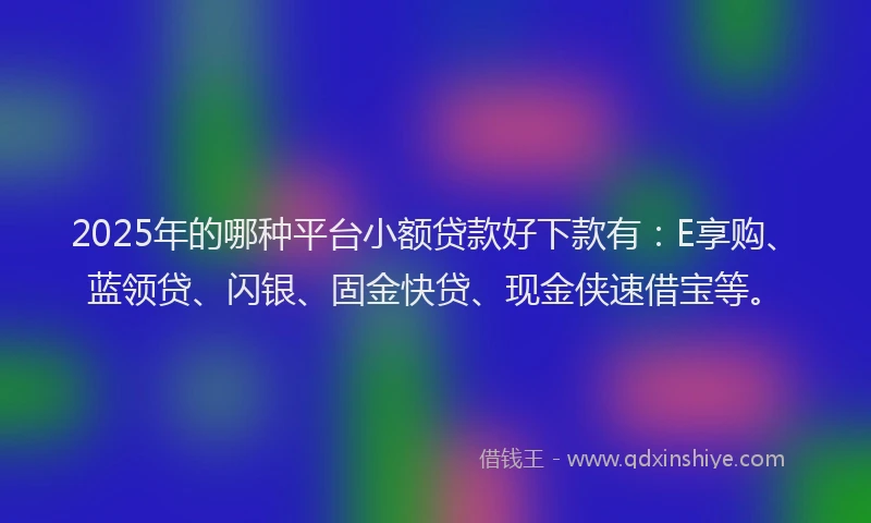 2025年的哪种平台小额贷款好下款有：E享购、蓝领贷、闪银、固金快贷、现金侠速借宝等。