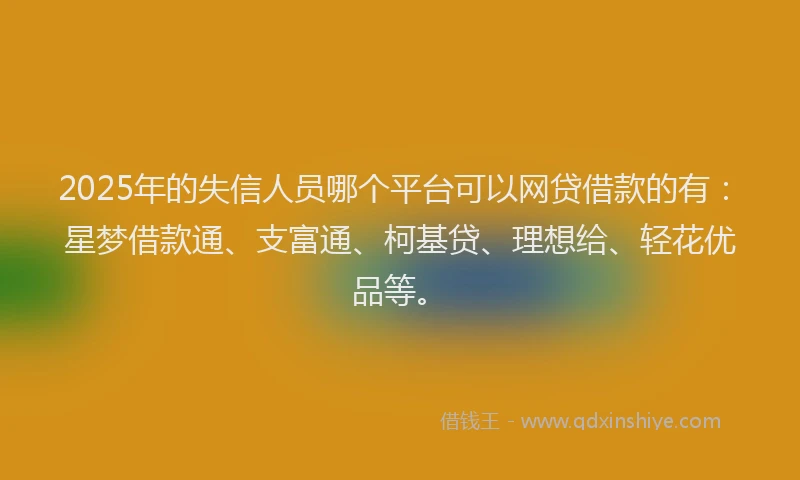 2025年的失信人员哪个平台可以网贷借款的有：星梦借款通、支富通、柯基贷、理想给、轻花优品等。
