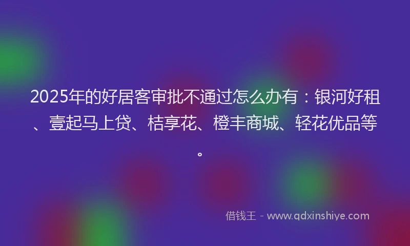 2025年的好居客审批不通过怎么办有：银河好租、壹起马上贷、桔享花、橙丰商城、轻花优品等。