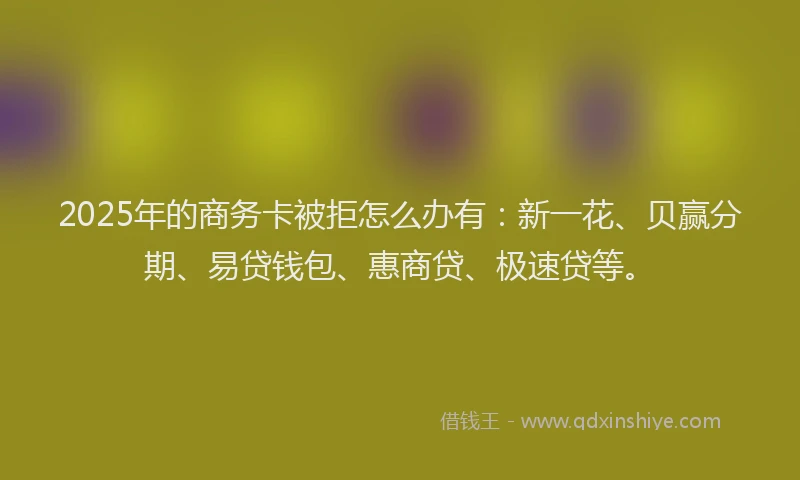 2025年的商务卡被拒怎么办有：新一花、贝赢分期、易贷钱包、惠商贷、极速贷等。
