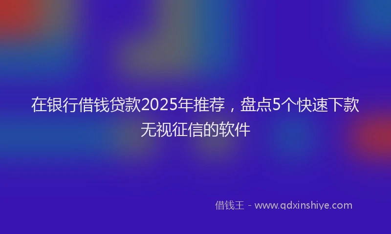 在银行借钱贷款2025年推荐，盘点5个快速下款无视征信的软件
