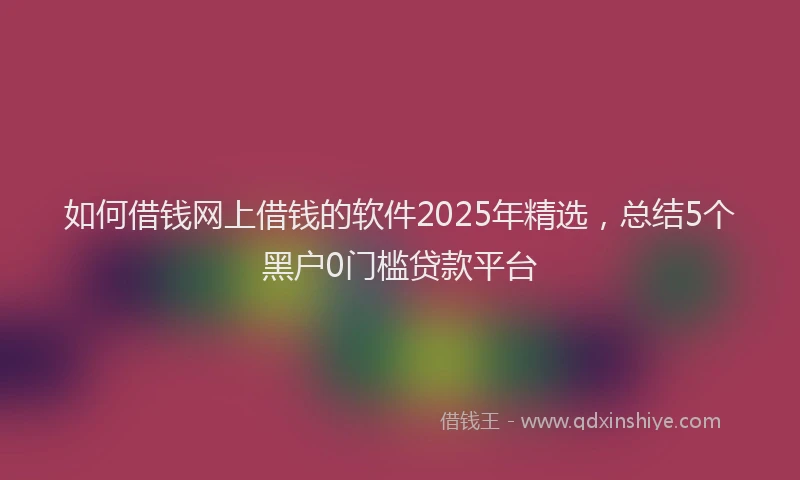 如何借钱网上借钱的软件2025年精选，总结5个黑户0门槛贷款平台