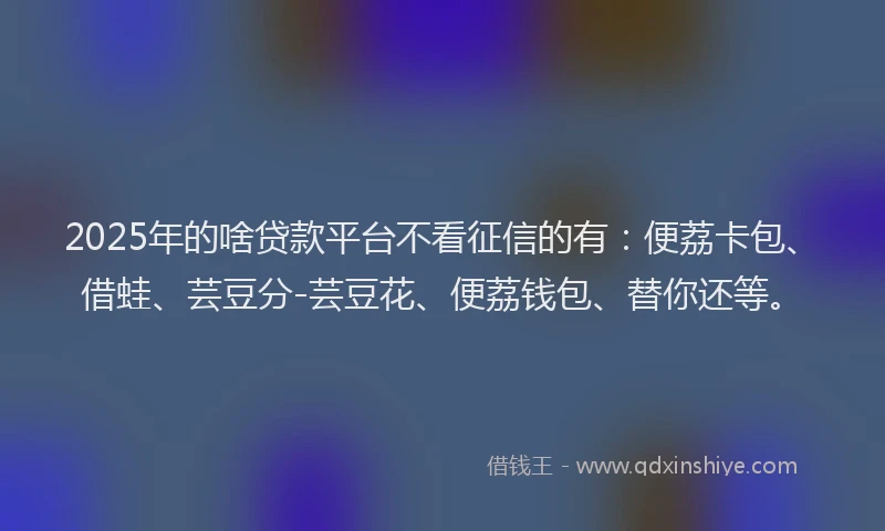 2025年的啥贷款平台不看征信的有：便荔卡包、借蛙、芸豆分-芸豆花、便荔钱包、替你还等。