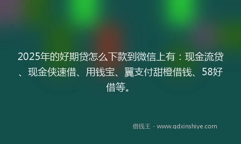 2025年的好期贷怎么下款到微信上有：现金流贷、现金侠速借、用钱宝、翼支付甜橙借钱、58好借等。