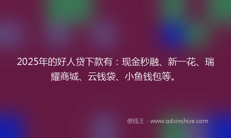 2025年的好人贷下款有：现金秒融、新一花、瑞耀商城、云钱袋、小鱼钱包等。