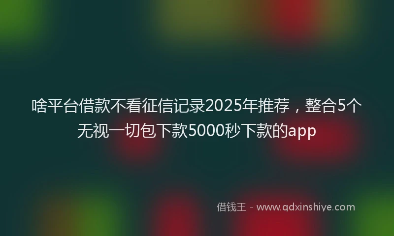 啥平台借款不看征信记录2025年推荐，整合5个无视一切包下款5000秒下款的app