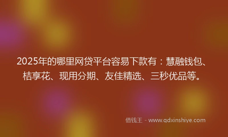 2025年的哪里网贷平台容易下款有：慧融钱包、桔享花、现用分期、友佳精选、三秒优品等。