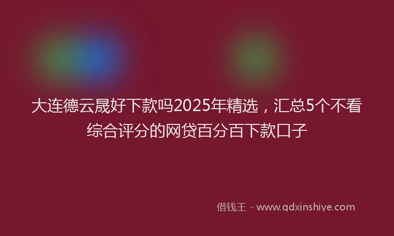 大连德云晟好下款吗2025年精选，汇总5个不看综合评分的网贷百分百下款口子