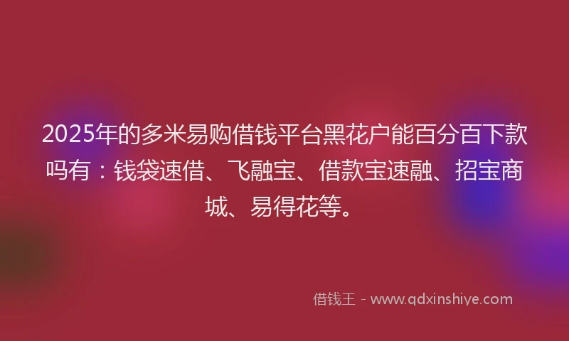 2025年的多米易购借钱平台黑花户能百分百下款吗有：钱袋速借、飞融宝、借款宝速融、招宝商城、易得花等。