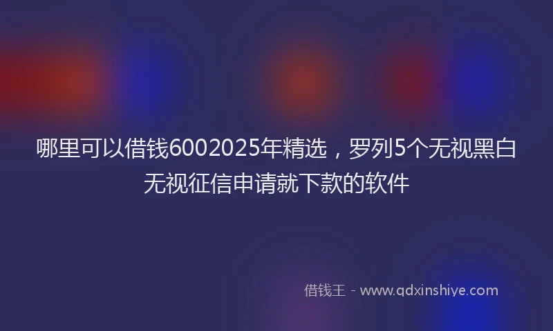 哪里可以借钱6002025年精选，罗列5个无视黑白无视征信申请就下款的软件