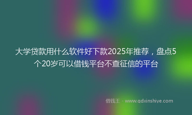 大学贷款用什么软件好下款2025年推荐，盘点5个20岁可以借钱平台不查征信的平台