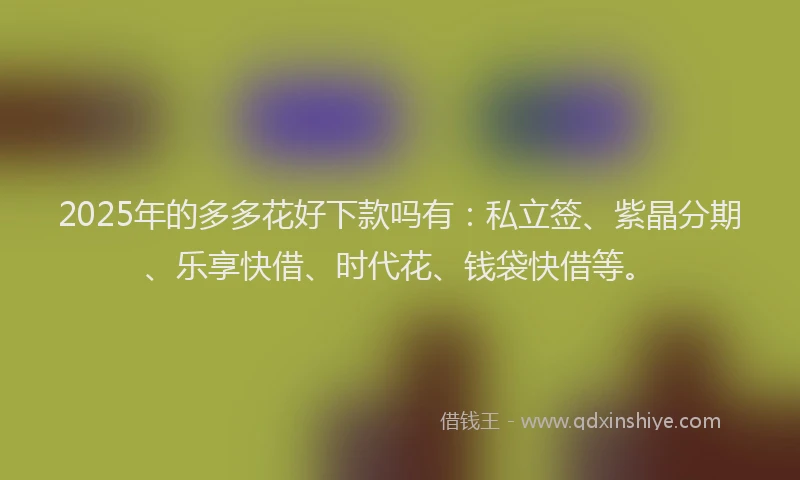2025年的多多花好下款吗有：私立签、紫晶分期、乐享快借、时代花、钱袋快借等。
