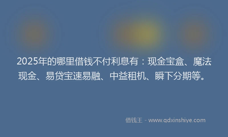 2025年的哪里借钱不付利息有：现金宝盒、魔法现金、易贷宝速易融、中益租机、瞬下分期等。
