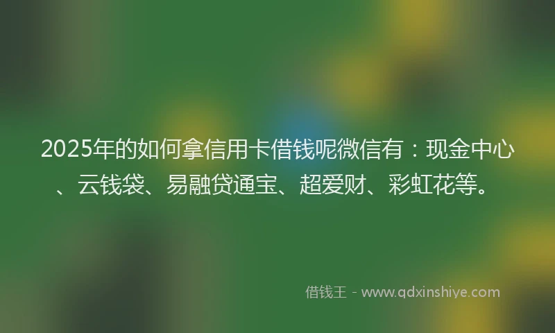 2025年的如何拿信用卡借钱呢微信有：现金中心、云钱袋、易融贷通宝、超爱财、彩虹花等。