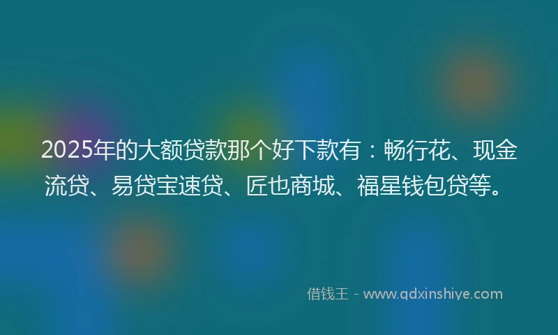2025年的大额贷款那个好下款有：畅行花、现金流贷、易贷宝速贷、匠也商城、福星钱包贷等。