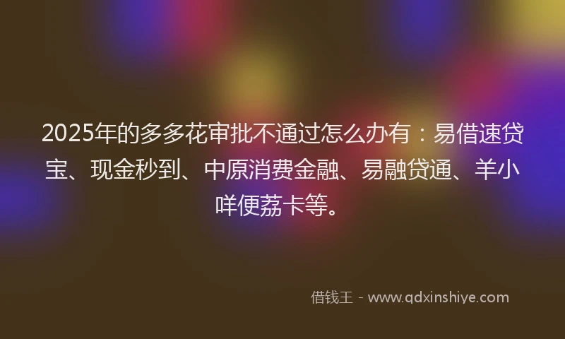 2025年的多多花审批不通过怎么办有：易借速贷宝、现金秒到、中原消费金融、易融贷通、羊小咩便荔卡等。