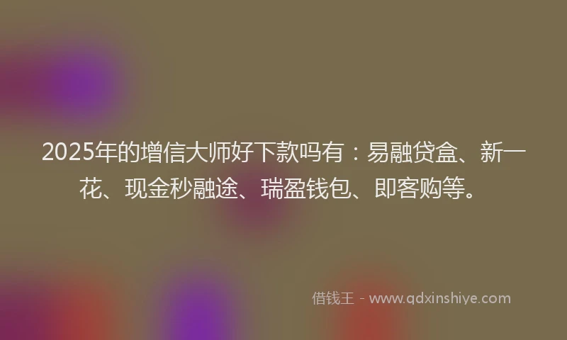 2025年的增信大师好下款吗有：易融贷盒、新一花、现金秒融途、瑞盈钱包、即客购等。