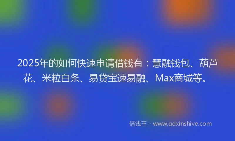 2025年的如何快速申请借钱有：慧融钱包、葫芦花、米粒白条、易贷宝速易融、Max商城等。
