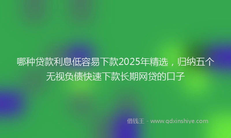 哪种贷款利息低容易下款2025年精选，归纳五个无视负债快速下款长期网贷的口子