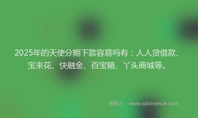 2025年的天使分期下款容易吗有：人人贷借款、宝来花、快融金、百宝箱、丫头商城等。