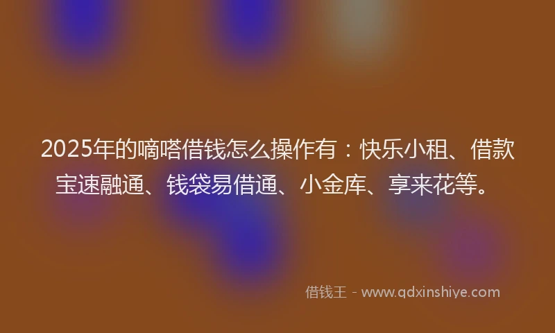 2025年的嘀嗒借钱怎么操作有：快乐小租、借款宝速融通、钱袋易借通、小金库、享来花等。