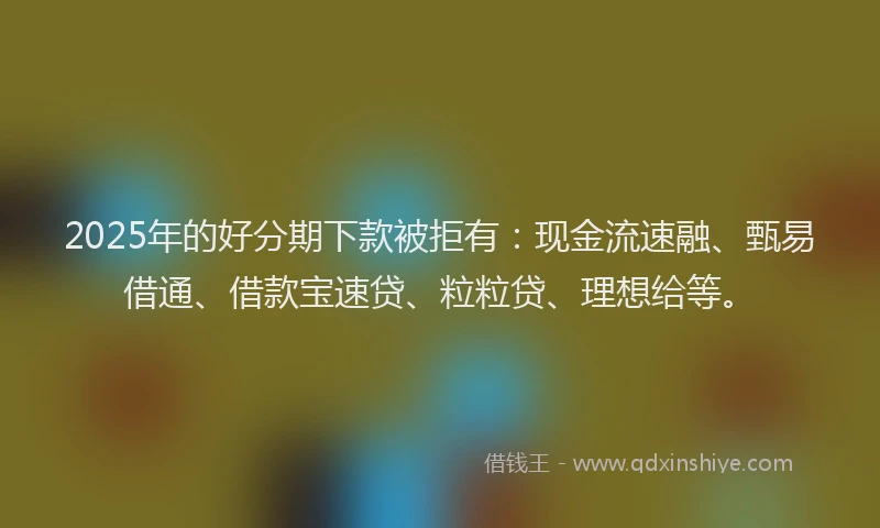 2025年的好分期下款被拒有：现金流速融、甄易借通、借款宝速贷、粒粒贷、理想给等。