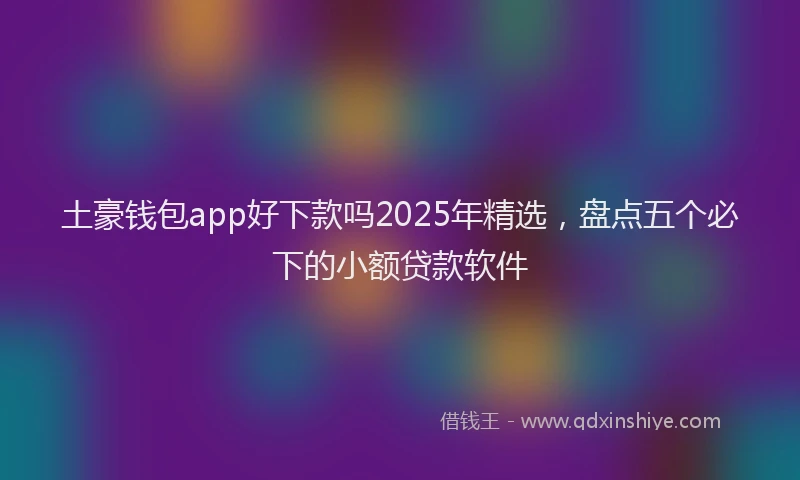土豪钱包app好下款吗2025年精选，盘点五个必下的小额贷款软件