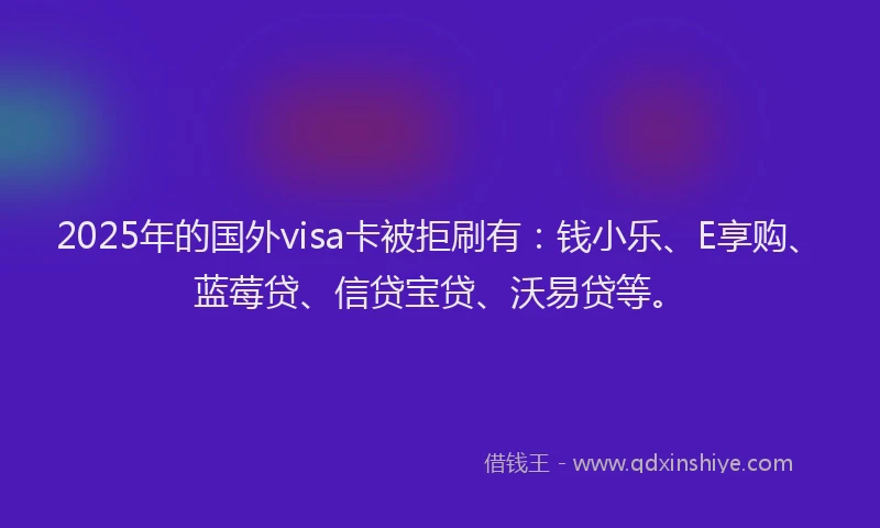 2025年的国外visa卡被拒刷有：钱小乐、E享购、蓝莓贷、信贷宝贷、沃易贷等。