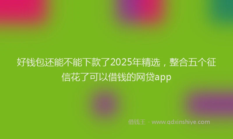 好钱包还能不能下款了2025年精选，整合五个征信花了可以借钱的网贷app